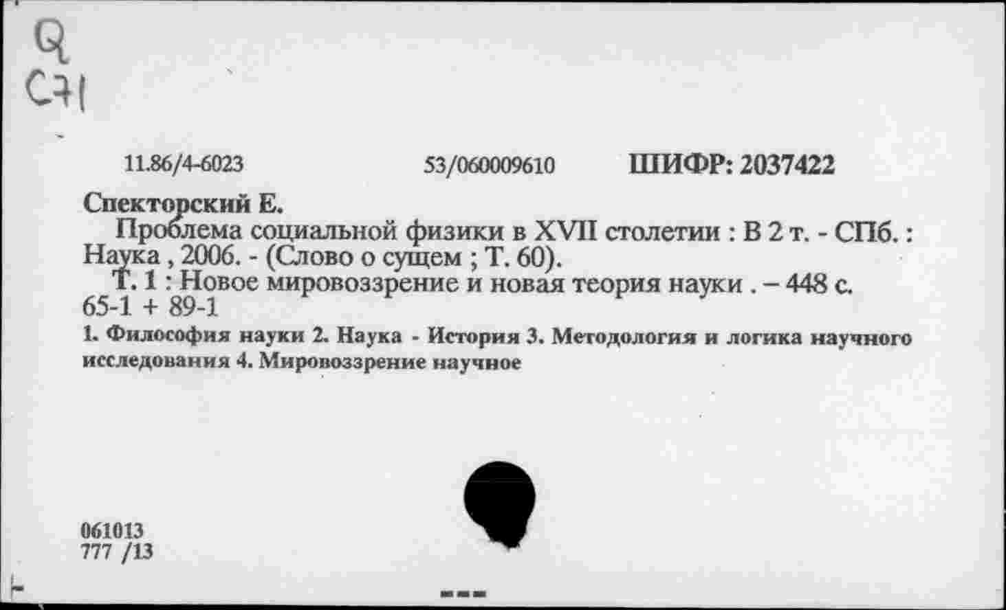 ﻿ч С4|
11.86/4-6023	53/060009610 ШИФР: 2037422
Спекторский Е.
Проблема социальной физики в XVII столетии : В 2 т. - СПб.: Наука, 2006. - (Слово о сущем ; Т. 60).
^Т. 1 Шовое мировоззрение и новая теория науки . - 448 с.
1. Философия науки 2. Наука - История 3. Методология и логика научного исследования 4. Мировоззрение научное
061013
777 /13